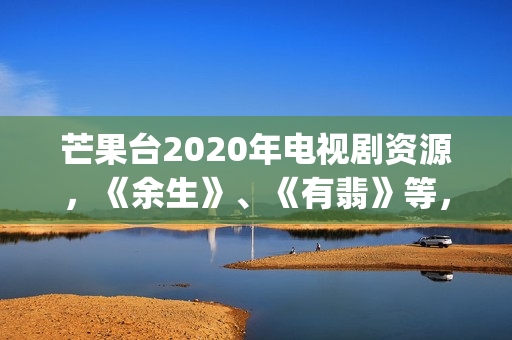 芒果台2020年电视剧资源，《余生》、《有翡》等，你期待哪一部呢(芒果台2020年电视剧)