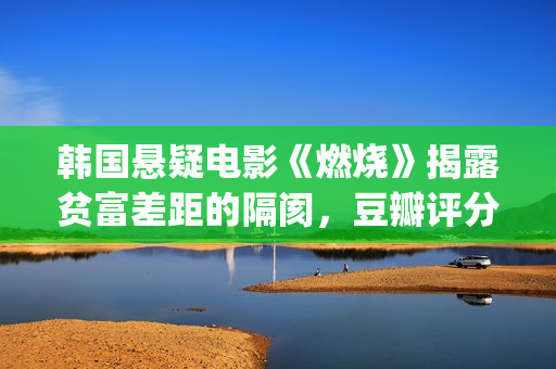 韩国悬疑电影《燃烧》揭露贫富差距的隔阂，豆瓣评分7.9值得一看(韩国悬疑电影2025)