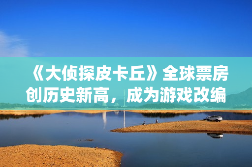 《大侦探皮卡丘》全球票房创历史新高，成为游戏改编电影系列第一(大侦探皮卡丘免费观看)