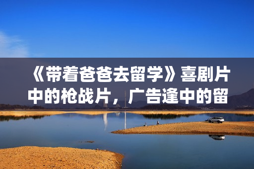 《带着爸爸去留学》喜剧片中的枪战片，广告逢中的留学指南(带着爸爸去留学 电视剧)