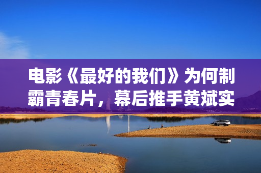 电影《最好的我们》为何制霸青春片，幕后推手黄斌实力惊人！(电影《最好的我们》剧情介绍)