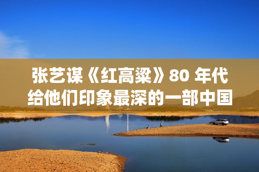 张艺谋《红高粱》80 年代给他们印象最深的一部中国电影(张艺谋《红高粱》女主角是谁)