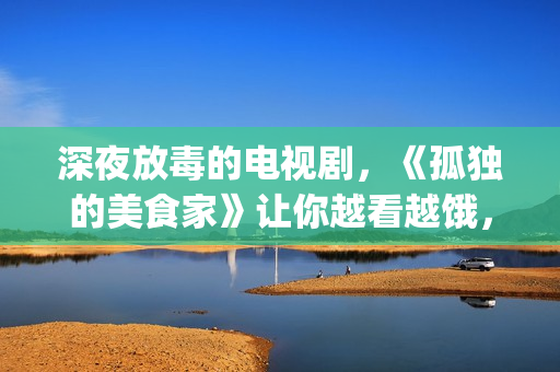 深夜放毒的电视剧，《孤独的美食家》让你越看越饿，但停不下来(深夜放毒的毒是什么意思)