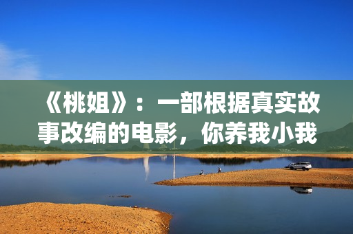 《桃姐》：一部根据真实故事改编的电影，你养我小我养你老(桃姐原名)
