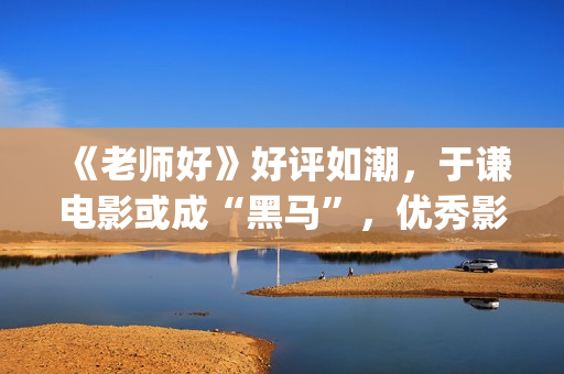 《老师好》好评如潮，于谦电影或成“黑马”，优秀影片不会被无视(老师好影评)