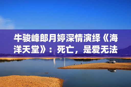 牛骏峰郎月婷深情演绎《海洋天堂》：死亡，是爱无法逾越的鸿沟(牛骏峰歌曲视频)