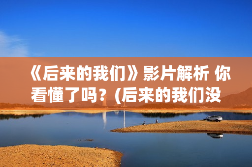 《后来的我们》影片解析 你看懂了吗？(后来的我们没有走到一起是什么歌)