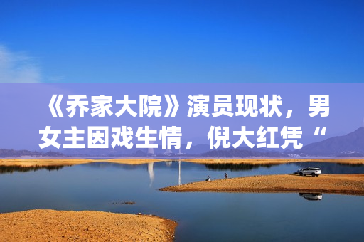 《乔家大院》演员现状，男女主因戏生情，倪大红凭“苏大强”爆红(乔家大院扮演者)