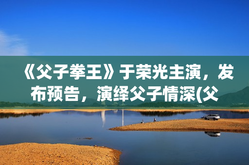 《父子拳王》于荣光主演，发布预告，演绎父子情深(父子拳王电影是不是推后上映了)