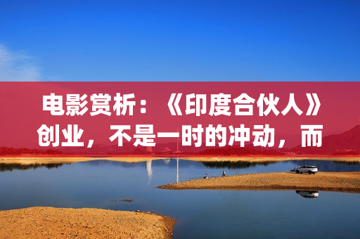 电影赏析：《印度合伙人》创业，不是一时的冲动，而是一种持续的情怀。(印度电影中印)