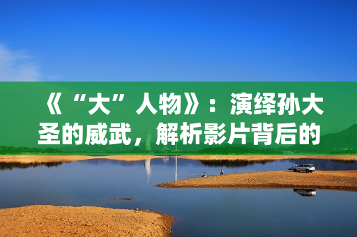 《“大”人物》：演绎孙大圣的威武，解析影片背后的三个细节！