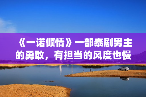 《一诺倾情》一部泰剧男主的勇敢，有担当的风度也慢慢的吸引了女主(一诺倾情原版小说)