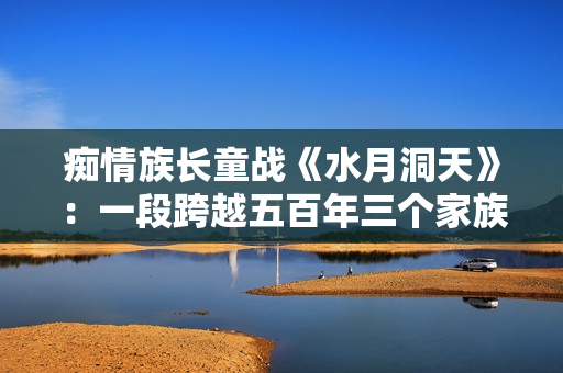 痴情族长童战《水月洞天》：一段跨越五百年三个家族的恩怨故事。
