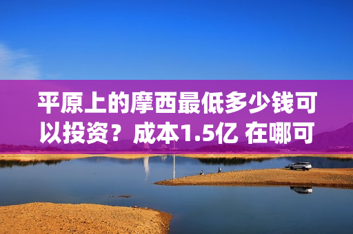 平原上的摩西最低多少钱可以投资？成本1.5亿 在哪可以投(平原上的摩西中的摩西是啥)