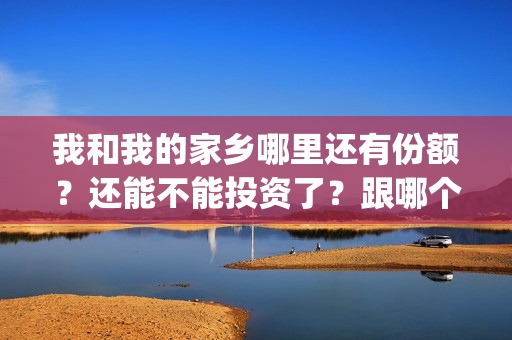 我和我的家乡哪里还有份额？还能不能投资了？跟哪个公司签合同(我和我的家乡哪个单元最好)