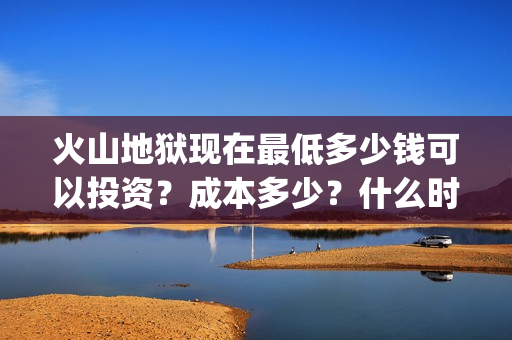 火山地狱现在最低多少钱可以投资？成本多少？什么时候上映(火山地狱是第几层)