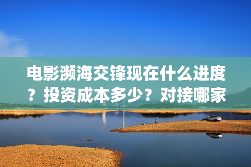 电影濒海交锋现在什么进度？投资成本多少？对接哪家公司？(濒海交锋电影完整在线看)