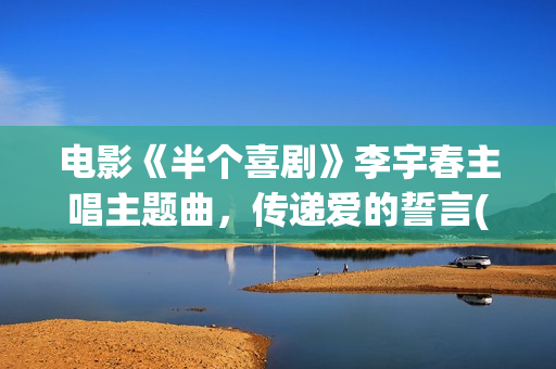 电影《半个喜剧》李宇春主唱主题曲，传递爱的誓言(任素汐电影半个喜剧)