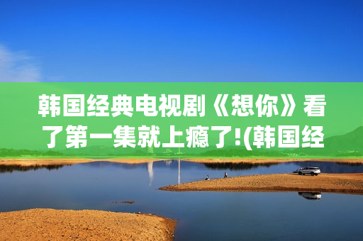 韩国经典电视剧《想你》看了第一集就上瘾了!(韩国经典电视剧歌曲)