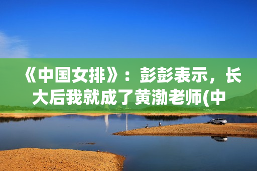 《中国女排》：彭彭表示，长大后我就成了黄渤老师(中国女排超级联赛赛程)