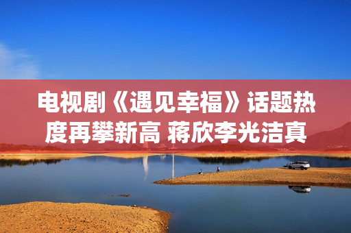 电视剧《遇见幸福》话题热度再攀新高 蒋欣李光洁真情流露(电视剧《遇见幸福》开放爸进派出所是第几集)
