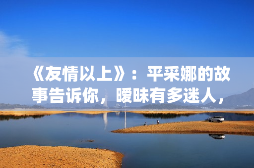 《友情以上》：平采娜的故事告诉你，暧昧有多迷人，就有多伤人(友情以上恋人未满的歌曲)
