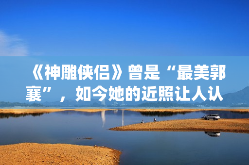 《神雕侠侣》曾是“最美郭襄”，如今她的近照让人认不出(神雕侠侣曾华倩版1986)