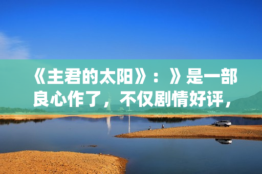 《主君的太阳》：》是一部良心作了，不仅剧情好评，前几集全部戳到泪点(主君的太阳免费观看韩语版)