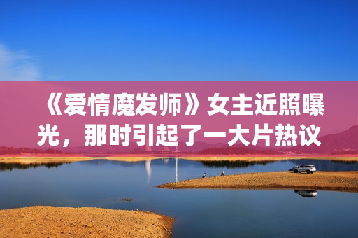 《爱情魔发师》女主近照曝光，那时引起了一大片热议和跟风(爱情魔发师免费全集电视剧)