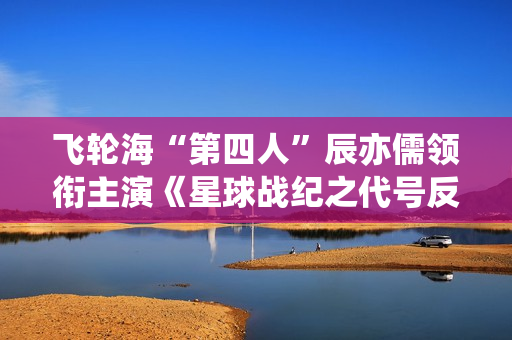 飞轮海“第四人”辰亦儒领衔主演《星球战纪之代号反抗》频上热搜，到底发生了什么？
