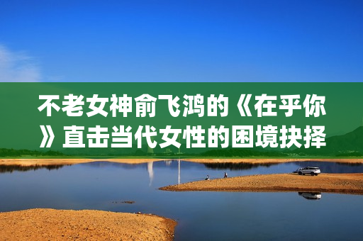不老女神俞飞鸿的《在乎你》直击当代女性的困境抉择(不老女神俞飞鸿照片)