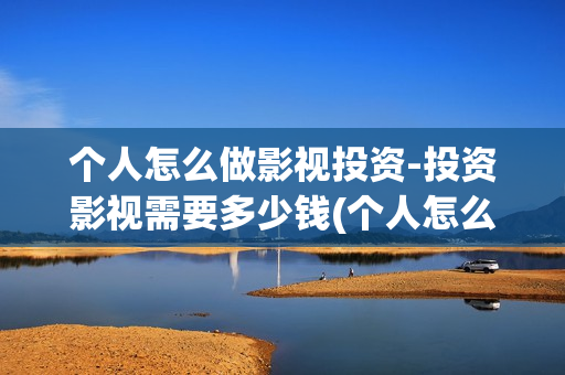 个人怎么做影视投资-投资影视需要多少钱(个人怎么做影视剪辑赚钱)