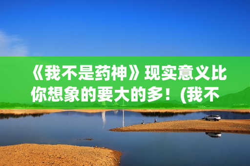 《我不是药神》现实意义比你想象的要大的多！(我不是药神是什么病的药)