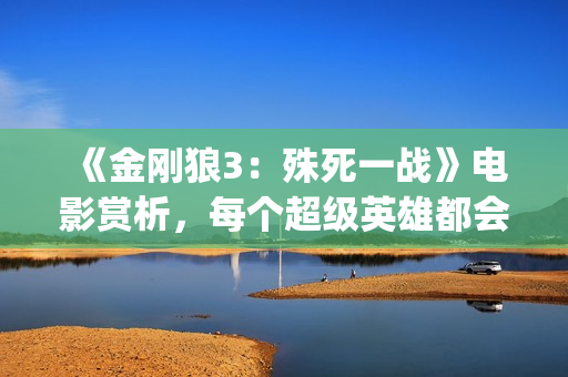 《金刚狼3：殊死一战》电影赏析，每个超级英雄都会有终章(金刚狼3:殊死一战高清完整版)
