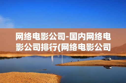 网络电影公司-国内网络电影公司排行(网络电影公司有哪些)