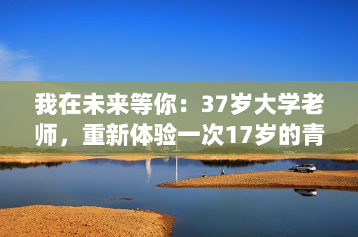 我在未来等你：37岁大学老师，重新体验一次17岁的青春的酸甜苦辣(我在未来等你分集剧情)