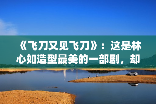 《飞刀又见飞刀》:这是林心如造型最美的一部剧,却很少有人看过(飞刀又见飞刀张智霖版) 《飞刀又见飞刀》:这是林心如造型最美的一部剧,却很少有人看过(飞刀又见飞刀张智霖版)