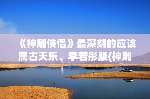《神雕侠侣》最深刻的应该属古天乐、李若彤版(神雕侠侣最早的版本 1976)