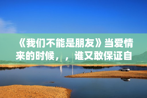 《我们不能是朋友》当爱情来的时候，，谁又敢保证自己永远只爱一个人呢(我们不能是朋友小说免费阅读)