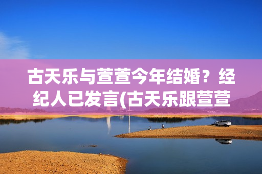 古天乐与萱萱今年结婚？经纪人已发言(古天乐跟萱萱是谁)