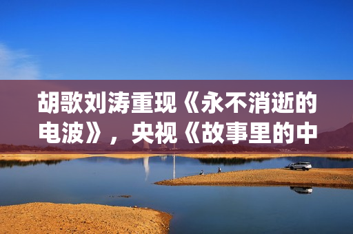 胡歌刘涛重现《永不消逝的电波》，央视《故事里的中国》开门红(胡歌说刘涛)
