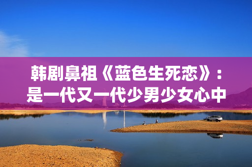 韩剧鼻祖《蓝色生死恋》：是一代又一代少男少女心中无法割舍的情结(韩剧蓝色恋人演员表)