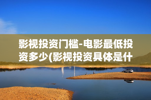 影视投资门槛-电影最低投资多少(影视投资具体是什么)