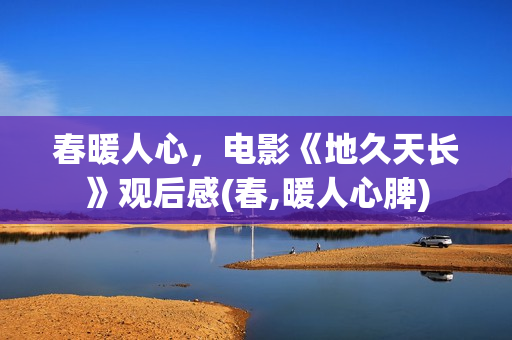 春暖人心,电影《地久天长》观后感(春,暖人心脾) 春暖人心,电影《地久天长》观后感(春,暖人心脾)