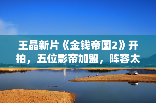 王晶新片《金钱帝国2》开拍，五位影帝加盟，阵容太强大了(钱晶晶的扮演者百度百科)