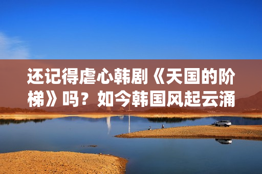 还记得虐心韩剧《天国的阶梯》吗？如今韩国风起云涌的大腕儿(有点虐心的韩剧)