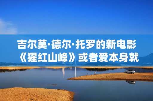 吉尔莫·德尔·托罗的新电影《猩红山峰》或者爱本身就是一件很残酷的事情(吉尔莫尔什么水平)