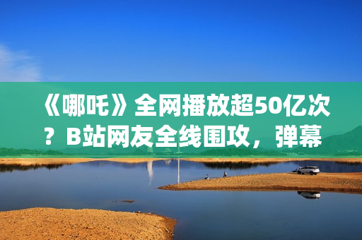 《哪吒》全网播放超50亿次？B站网友全线围攻，弹幕爆满屏幕？(《哪吒》电视剧)