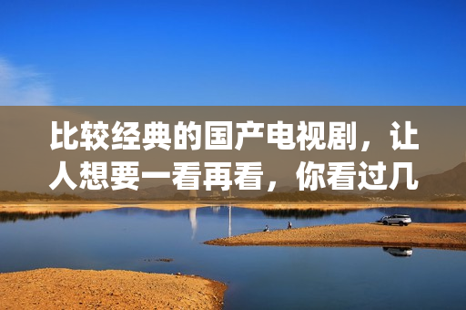 比较经典的国产电视剧，让人想要一看再看，你看过几部了(国产最经典的电影排名 前十名)