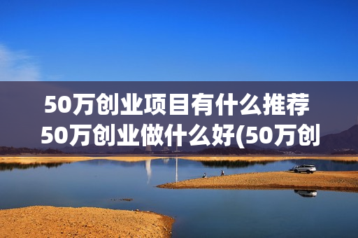 50万创业项目有什么推荐 50万创业做什么好(50万创业做什么)
